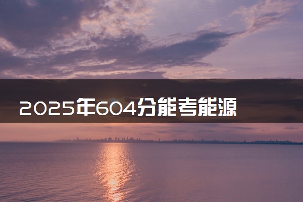 2025年604分能考能源与动力工程专业吗 604分能源与动力工程专业大学推荐