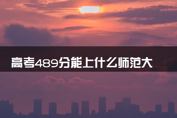 高考489分能上什么师范大学 怎么挑选院校