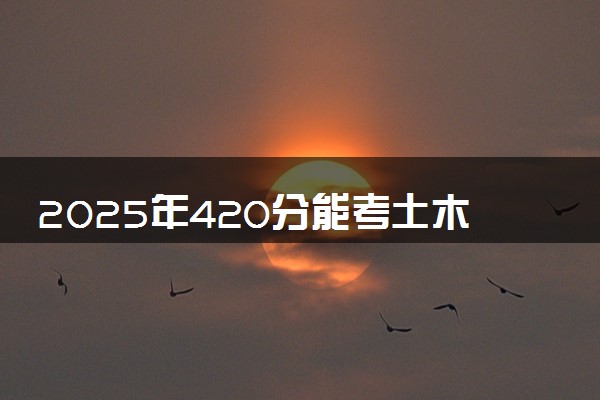 2025年420分能考土木工程专业吗 420分土木工程专业大学推荐