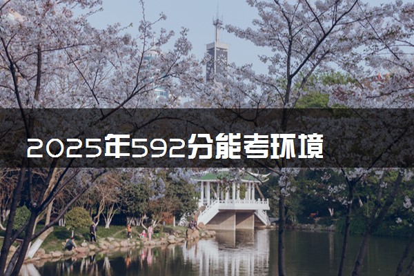 2025年592分能考环境工程专业吗 592分环境工程专业大学推荐