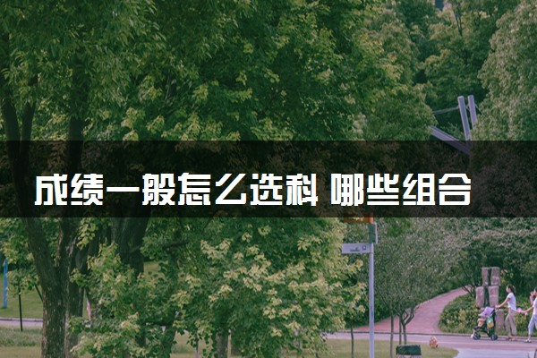 成绩一般怎么选科 哪些组合值得推荐