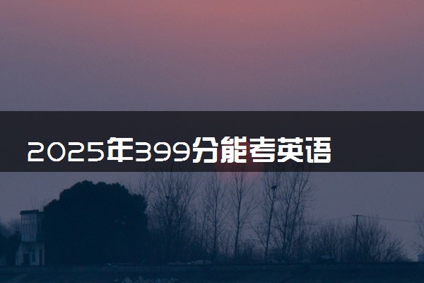 2025年399分能考英语专业吗 399分英语专业大学推荐