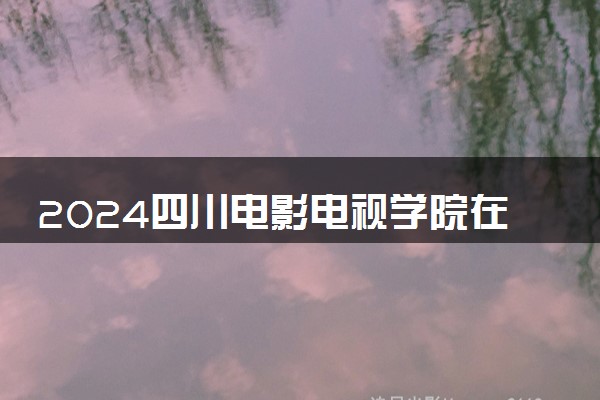 2024四川电影电视学院在河北录取分数线 各专业分数及位次