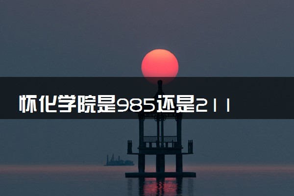 怀化学院是985还是211 含金量怎么样