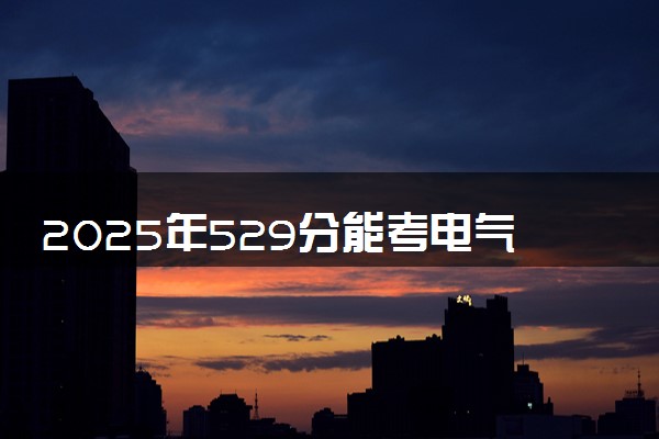 2025年529分能考电气工程及其自动化专业吗 529分电气工程及其自动化专业大学推荐