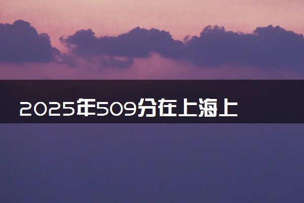 2025年509分在上海上什么大学好 近三年录取分数线是多少