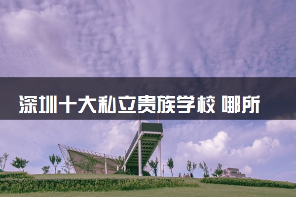 深圳十大私立贵族学校 哪所比较好