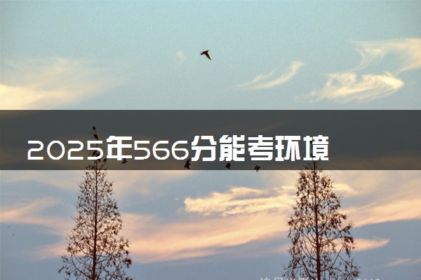 2025年566分能考环境科学专业吗 566分环境科学专业大学推荐
