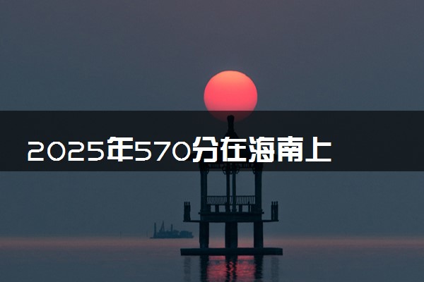 2025年570分在海南上什么大学好 近三年录取分数线是多少
