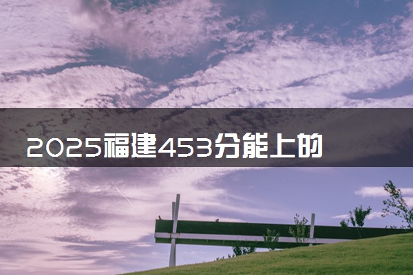 2025福建453分能上的大学有哪些 可以报考院校名单