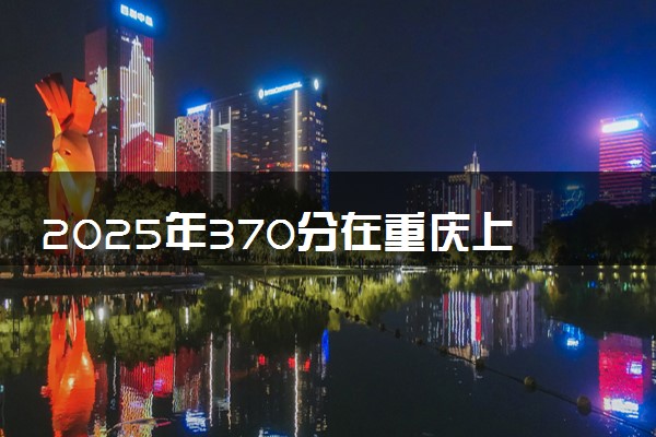 2025年370分在重庆上什么大学好 近三年录取分数线是多少