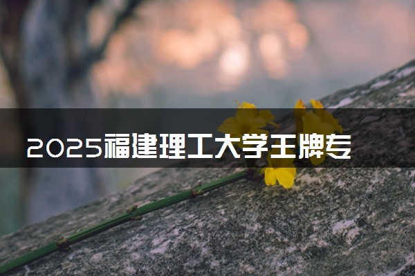 2025福建理工大学王牌专业有哪些 最好的专业是什么