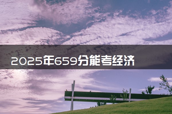 2025年659分能考经济学类专业吗 659分经济学类专业大学推荐