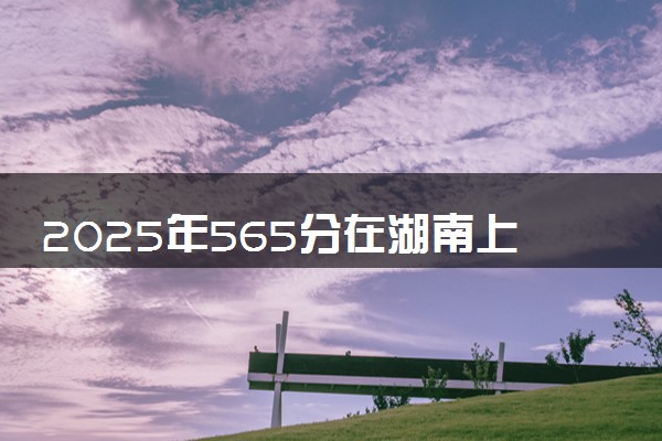 2025年565分在湖南上什么大学好 近三年录取分数线是多少