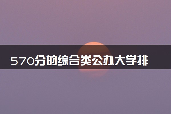 570分的综合类公办大学排行榜（2025考生参考)