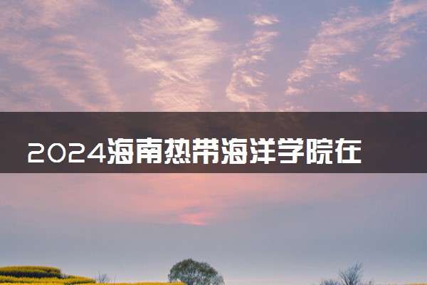 2024海南热带海洋学院在陕西录取分数线 各专业分数及位次