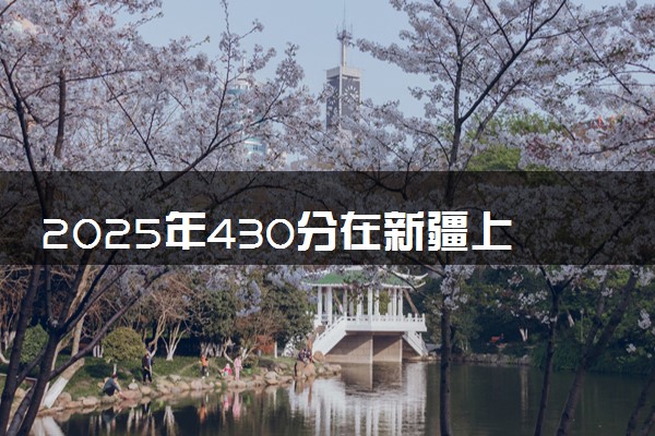 2025年430分在新疆上什么大学好 近三年录取分数线是多少