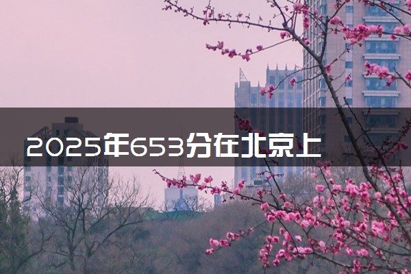 2025年653分在北京上什么大学好 近三年录取分数线是多少