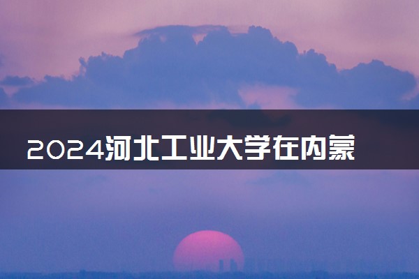 2024河北工业大学在内蒙古录取分数线 各专业分数及位次