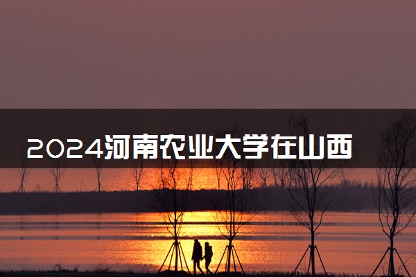 2024河南农业大学在山西录取分数线 各专业分数及位次
