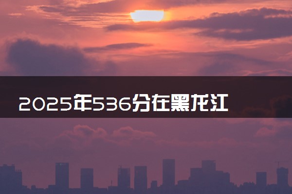 2025年536分在黑龙江上什么大学好 近三年录取分数线是多少