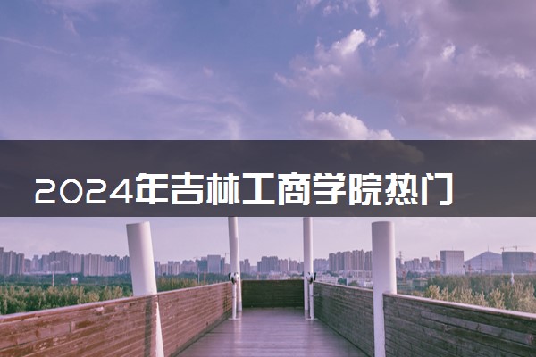 2024年吉林工商学院热门专业全国排名 有哪些专业比较好