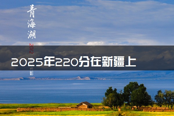 2025年220分在新疆上什么大学好 近三年录取分数线是多少