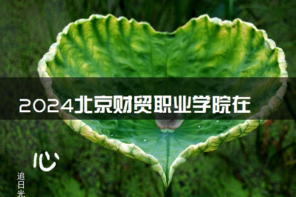 2024北京财贸职业学院在河北录取分数线 各专业分数及位次