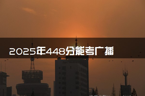 2025年448分能考广播电视编导专业吗 448分广播电视编导专业大学推荐