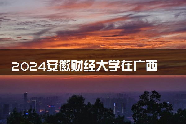 2024安徽财经大学在广西录取分数线 各专业分数及位次
