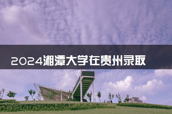 2024湘潭大学在贵州录取分数线 各专业分数及位次