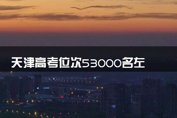 天津高考位次53000名左右报什么大学好（2025年参考）