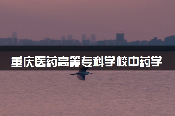重庆医药高等专科学校中药学专业怎么样 录取分数线多少