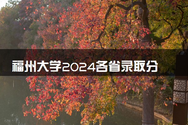 福州大学2024各省录取分数线及最低位次是多少