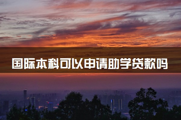 国际本科可以申请助学贷款吗 最多能贷多少