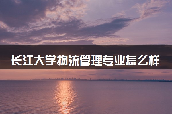 长江大学物流管理专业怎么样 录取分数线多少