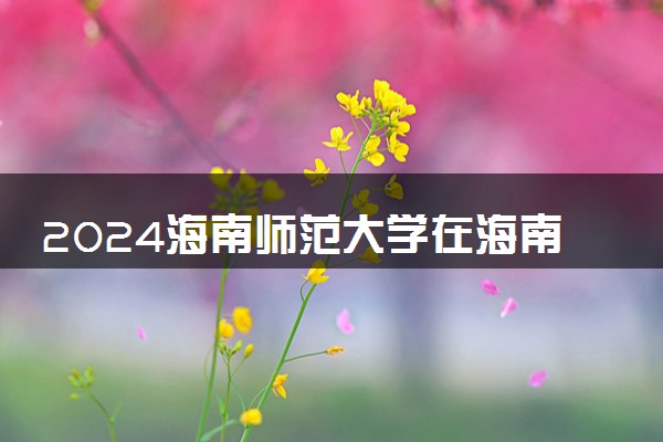 2024海南师范大学在海南录取分数线 各专业分数及位次