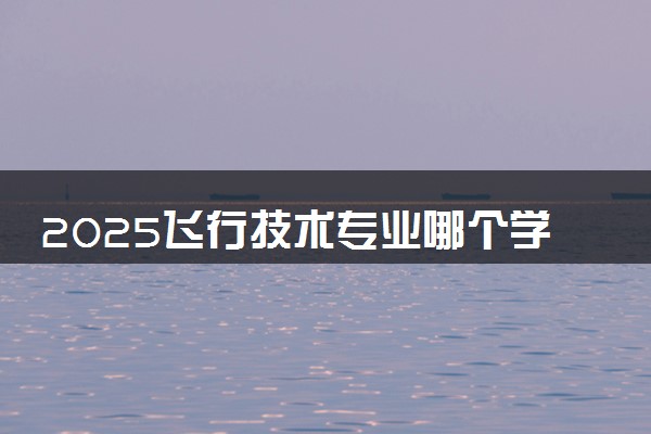 2025飞行技术专业哪个学校最好 全国排名前10强