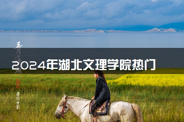 2024年湖北文理学院热门专业全国排名 有哪些专业比较好