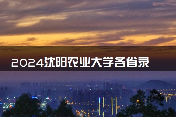 2024沈阳农业大学各省录取分数线是多少 最低分及位次