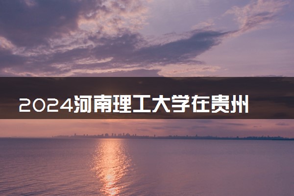 2024河南理工大学在贵州录取分数线 各专业分数及位次