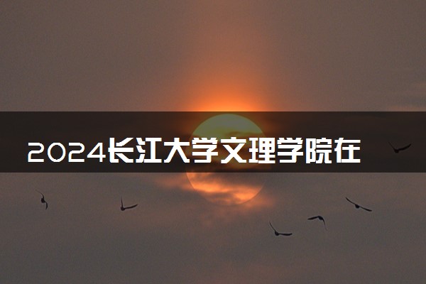 2024长江大学文理学院在内蒙古录取分数线 各专业分数及位次