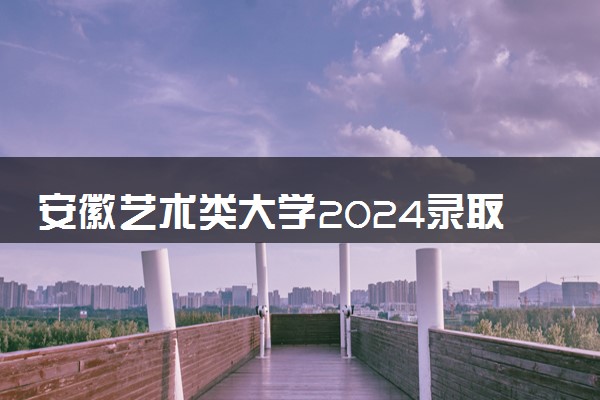 安徽艺术类大学2024录取分数线是多少 什么学校好