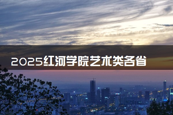 2025红河学院艺术类各省各专业录取分数线汇总