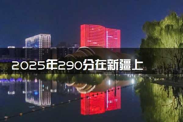 2025年290分在新疆上什么大学好 近三年录取分数线是多少