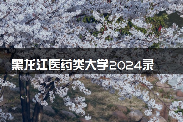 黑龙江医药类大学2024录取分数线是多少 什么学校好