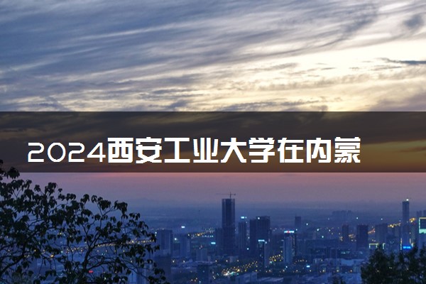 2024西安工业大学在内蒙古录取分数线 各专业分数及位次