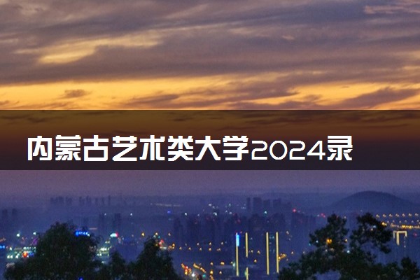 内蒙古艺术类大学2024录取分数线是多少 什么学校好
