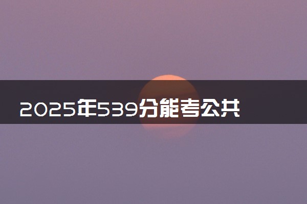 2025年539分能考公共事业管理专业吗 539分公共事业管理专业大学推荐