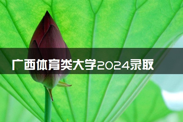 广西体育类大学2024录取分数线是多少 什么学校好